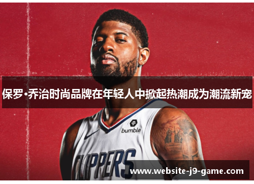 保罗·乔治时尚品牌在年轻人中掀起热潮成为潮流新宠 保罗·乔治时尚品牌在年轻人中掀起热潮成为潮流新宠