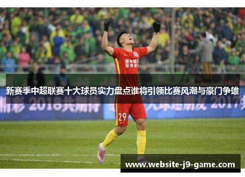 新赛季中超联赛十大球员实力盘点谁将引领比赛风潮与豪门争雄 新赛季中超联赛十大球员实力盘点谁将引领比赛风潮与豪门争雄