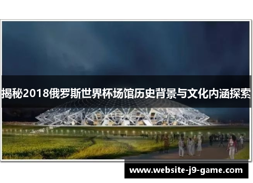揭秘2018俄罗斯世界杯场馆历史背景与文化内涵探索