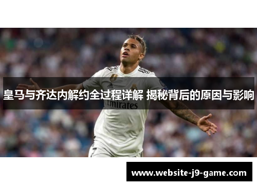 皇马与齐达内解约全过程详解 揭秘背后的原因与影响