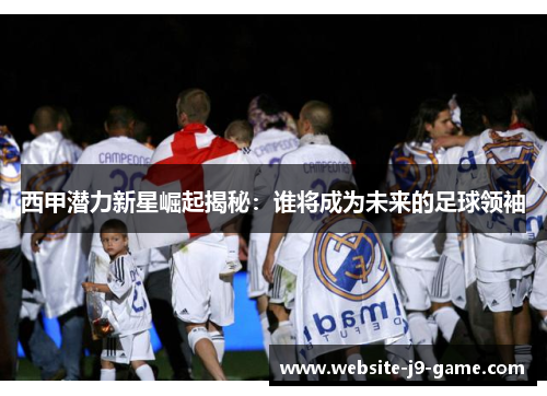 西甲潜力新星崛起揭秘：谁将成为未来的足球领袖