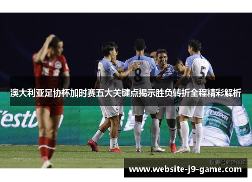 澳大利亚足协杯加时赛五大关键点揭示胜负转折全程精彩解析