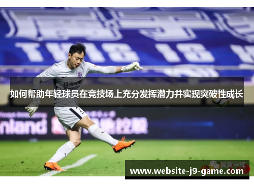如何帮助年轻球员在竞技场上充分发挥潜力并实现突破性成长 如何帮助年轻球员在竞技场上充分发挥潜力并实现突破性成长