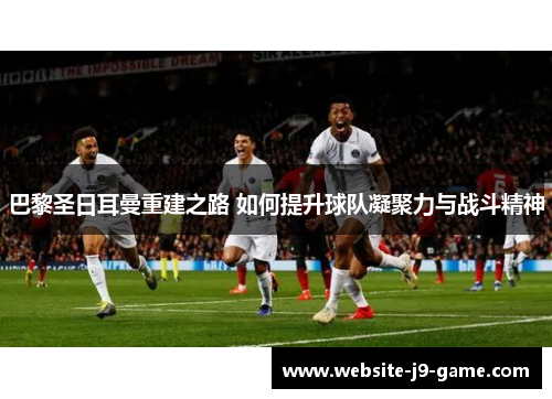 巴黎圣日耳曼重建之路 如何提升球队凝聚力与战斗精神 巴黎圣日耳曼重建之路 如何提升球队凝聚力与战斗精神