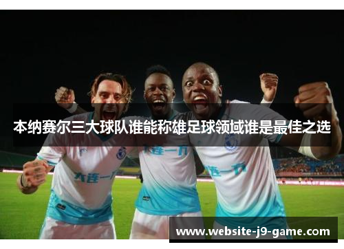 本纳赛尔三大球队谁能称雄足球领域谁是最佳之选