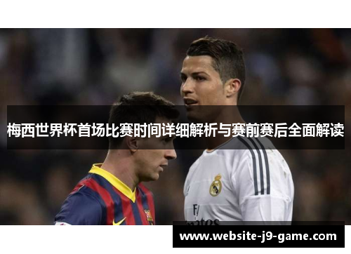 梅西世界杯首场比赛时间详细解析与赛前赛后全面解读 梅西世界杯首场比赛时间详细解析与赛前赛后全面解读