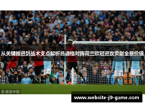 从关键推进到战术支点解析吕迪格对阵荷兰欧冠进攻贡献全景价值