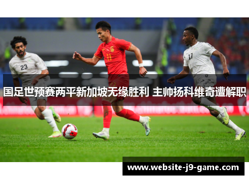 国足世预赛两平新加坡无缘胜利 主帅扬科维奇遭解职 国足世预赛两平新加坡无缘胜利 主帅扬科维奇遭解职