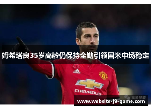 姆希塔良35岁高龄仍保持全勤引领国米中场稳定 姆希塔良35岁高龄仍保持全勤引领国米中场稳定