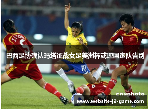 巴西足协确认玛塔征战女足美洲杯或迎国家队告别