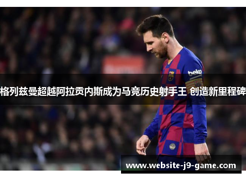 格列兹曼超越阿拉贡内斯成为马竞历史射手王 创造新里程碑