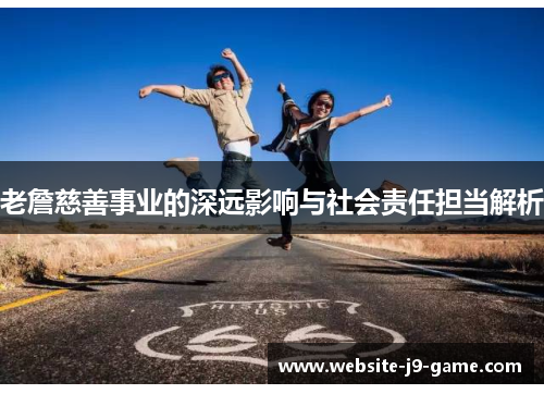 老詹慈善事业的深远影响与社会责任担当解析 老詹慈善事业的深远影响与社会责任担当解析